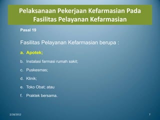 Pelaksanaan Pekerjaan Kefarmasian Pada
Fasilitas Pelayanan Kefarmasian
2/18/2012 7
Pasal 19
Fasilitas Pelayanan Kefarmasian berupa :
a. Apotek;
b. Instalasi farmasi rumah sakit;
c. Puskesmas;
d. Klinik;
e. Toko Obat; atau
f. Praktek bersama.
 