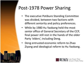 Post-1978 Power SharingThe executive Potiburo Standing Committee was divided, between two factions with different seniority and policy preferences.While by 1980 Hu Yaobang held the most senior office of General Secretary of the CCP, final power still rest in the hands of the older Party ‘elders’, including Deng.Deng entrusted economic reform to Zhao Ziyang and ideological reform to Hu Yaobang.