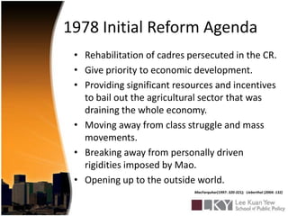 1978 Initial Reform AgendaRehabilitation of cadres persecuted in the CR.Give priority to economic development.Providing significant resources and incentives to bail out the agricultural sector that was draining the whole economy.Moving away from class struggle and mass movements.Breaking away from personally driven rigidities imposed by Mao.Opening up to the outside world.MacFarquhar(1997: 320-321);Lieberthal (2004: 132)