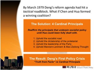 By March 1979 Deng’s reform agenda had hit a tactical roadblock. What if Chen and Hua formed a winning coalition?The Solution: 4 Cardinal PrincipalsReaffirm the principals that underpin socialist policy until Hua could been fully dealt with.	1. Uphold the socialist road	2. Uphold the dictatorship of the proletariat	3. Uphold the leadership of the Party	4. Uphold Marxism-Leninism & Mao Zedong Thought?The Result: Deng’s First Policy Crisis “Truth from Facts” vs Cardinal Principals