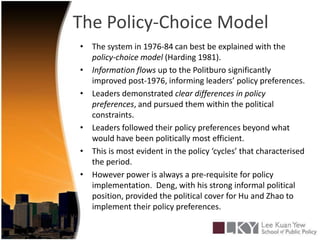 The Policy-Choice ModelThe system in 1976-84 can best be explained with the policy-choice model (Harding 1981).Information flows up to the Politburo significantly improved post-1976, informing leaders’ policy preferences.Leaders demonstrated clear differences in policy preferences, and pursued them within the political constraints.Leaders followed their policy preferences beyond what would have been politically most efficient.This is most evident in the policy ‘cycles’ that characterised the period.However power is always a pre-requisite for policy implementation.  Deng, with his strong informal political position, provided the political cover for Hu and Zhao to implement their policy preferences. 