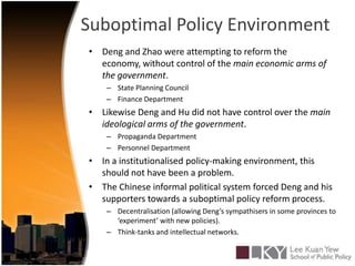 Suboptimal Policy EnvironmentDeng and Zhao were attempting to reform the economy, without control of the main economic arms of the government.State Planning CouncilFinance DepartmentLikewise Deng and Hu did not have control over the main ideological arms of the government.Propaganda DepartmentPersonnel DepartmentIn a institutionalised policy-making environment, this should not have been a problem.The Chinese informal political system forced Deng and his supporters towards a suboptimal policy reform process.Decentralisation (allowing Deng’s sympathisers in some provinces to ‘experiment’ with new policies).Think-tanks and intellectual networks.