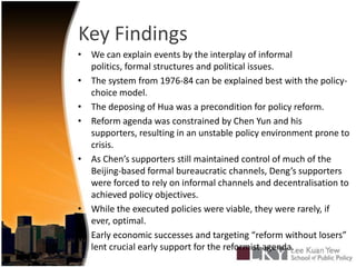 Key FindingsWe can explain events by the interplay of informal politics, formal structures and political issues.The system from 1976-84 can be explained best with the policy-choice model.The deposing of Hua was a precondition for policy reform. Reform agenda was constrained by Chen Yun and his supporters, resulting in an unstable policy environment prone to crisis.As Chen’s supporters still maintained control of much of the Beijing-based formal bureaucratic channels, Deng’s supporters were forced to rely on informal channels and decentralisation to achieved policy objectives.While the executed policies were viable, they were rarely, if ever, optimal.Early economic successes and targeting “reform without losers” lent crucial early support for the reformist agenda. 