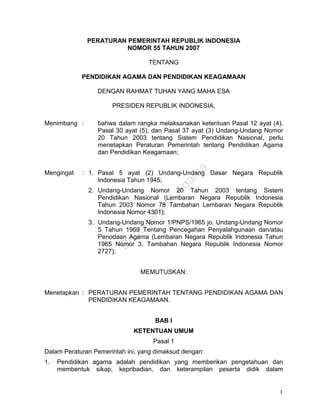 1 
PERATURAN PEMERINTAH REPUBLIK INDONESIA 
NOMOR 55 TAHUN 2007 
TENTANG 
PENDIDIKAN AGAMA DAN PENDIDIKAN KEAGAMAAN 
DENGAN RAHMAT TUHAN YANG MAHA ESA 
PRESIDEN REPUBLIK INDONESIA, 
Menimbang : bahwa dalam rangka melaksanakan ketentuan Pasal 12 ayat (4), 
Pasal 30 ayat (5), dan Pasal 37 ayat (3) Undang-Undang Nomor 
20 Tahun 2003 tentang Sistem Pendidikan Nasional, perlu 
menetapkan Peraturan Pemerintah tentang Pendidikan Agama 
dan Pendidikan Keagamaan; 
Mengingat : 1. Pasal 5 ayat (2) Undang-Undang Dasar Negara Republik 
Indonesia Tahun 1945; 
2. Undang-Undang Nomor 20 Tahun 2003 tentang Sistem 
Pendidikan Nasional (Lembaran Negara Republik Indonesia 
Tahun 2003 Nomor 78 Tambahan Lembaran Negara Republik 
Indonesia Nomor 4301); 
3. Undang-Undang Nomor 1/PNPS/1965 jo. Undang-Undang Nomor 
5 Tahun 1969 Tentang Pencegahan Penyalahgunaan dan/atau 
Penodaan Agama (Lembaran Negara Republik Indonesia Tahun 
1965 Nomor 3, Tambahan Negara Republik Indonesia Nomor 
2727); 
MEMUTUSKAN: 
Menetapkan : PERATURAN PEMERINTAH TENTANG PENDIDIKAN AGAMA DAN 
PENDIDIKAN KEAGAMAAN. 
BAB I 
KETENTUAN UMUM 
Pasal 1 
Dalam Peraturan Pemerintah ini, yang dimaksud dengan: 
1. Pendidikan agama adalah pendidikan yang memberikan pengetahuan dan 
membentuk sikap, kepribadian, dan keterampilan peserta didik dalam 
 