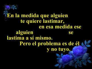 En la medida que alguien  te quiere lastimar,  en esa medida ese alguien  se lastima a sí mismo.  Pero el problema es de él  y no tuyo. 