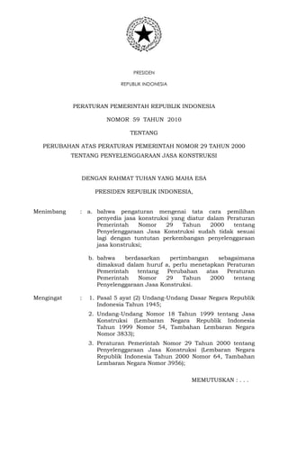 PRESIDEN
REPUBLIK INDONESIA
PERATURAN PEMERINTAH REPUBLIK INDONESIA
NOMOR 59 TAHUN 2010
TENTANG
PERUBAHAN ATAS PERATURAN PEMERINTAH NOMOR 29 TAHUN 2000
TENTANG PENYELENGGARAAN JASA KONSTRUKSI
DENGAN RAHMAT TUHAN YANG MAHA ESA
PRESIDEN REPUBLIK INDONESIA,
Menimbang : a. bahwa pengaturan mengenai tata cara pemilihan
penyedia jasa konstruksi yang diatur dalam Peraturan
Pemerintah Nomor 29 Tahun 2000 tentang
Penyelenggaraan Jasa Konstruksi sudah tidak sesuai
lagi dengan tuntutan perkembangan penyelenggaraan
jasa konstruksi;
b. bahwa berdasarkan pertimbangan sebagaimana
dimaksud dalam huruf a, perlu menetapkan Peraturan
Pemerintah tentang Perubahan atas Peraturan
Pemerintah Nomor 29 Tahun 2000 tentang
Penyelenggaraan Jasa Konstruksi.
Mengingat : 1. Pasal 5 ayat (2) Undang-Undang Dasar Negara Republik
Indonesia Tahun 1945;
2. Undang-Undang Nomor 18 Tahun 1999 tentang Jasa
Konstruksi (Lembaran Negara Republik Indonesia
Tahun 1999 Nomor 54, Tambahan Lembaran Negara
Nomor 3833);
3. Peraturan Pemerintah Nomor 29 Tahun 2000 tentang
Penyelenggaraan Jasa Konstruksi (Lembaran Negara
Republik Indonesia Tahun 2000 Nomor 64, Tambahan
Lembaran Negara Nomor 3956);
MEMUTUSKAN : . . .
 