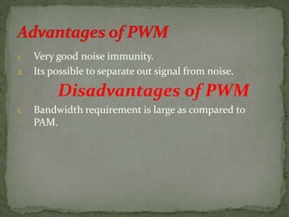 1. Very good noise immunity.
2. Its possible to separate out signal from noise.
Disadvantages of PWM
1. Bandwidth requirement is large as compared to
PAM.
 