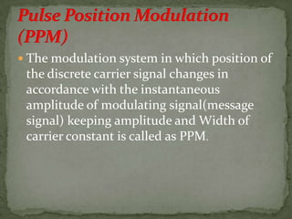  The modulation system in which position of
the discrete carrier signal changes in
accordance with the instantaneous
amplitude of modulating signal(message
signal) keeping amplitude and Width of
carrier constant is called as PPM.
 