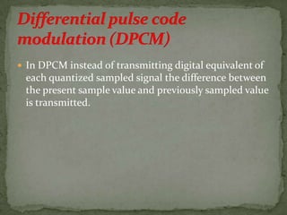  In DPCM instead of transmitting digital equivalent of
each quantized sampled signal the difference between
the present sample value and previously sampled value
is transmitted.
 