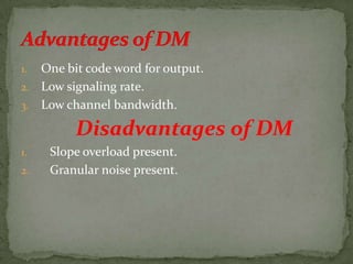 1. One bit code word for output.
2. Low signaling rate.
3. Low channel bandwidth.
Disadvantages of DM
1. Slope overload present.
2. Granular noise present.
 