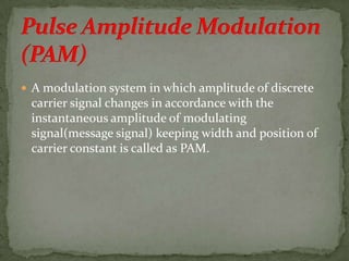  A modulation system in which amplitude of discrete
carrier signal changes in accordance with the
instantaneous amplitude of modulating
signal(message signal) keeping width and position of
carrier constant is called as PAM.
 