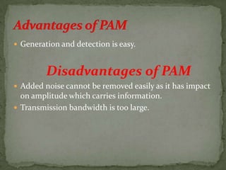  Generation and detection is easy.
Disadvantages of PAM
 Added noise cannot be removed easily as it has impact
on amplitude which carries information.
 Transmission bandwidth is too large.
 