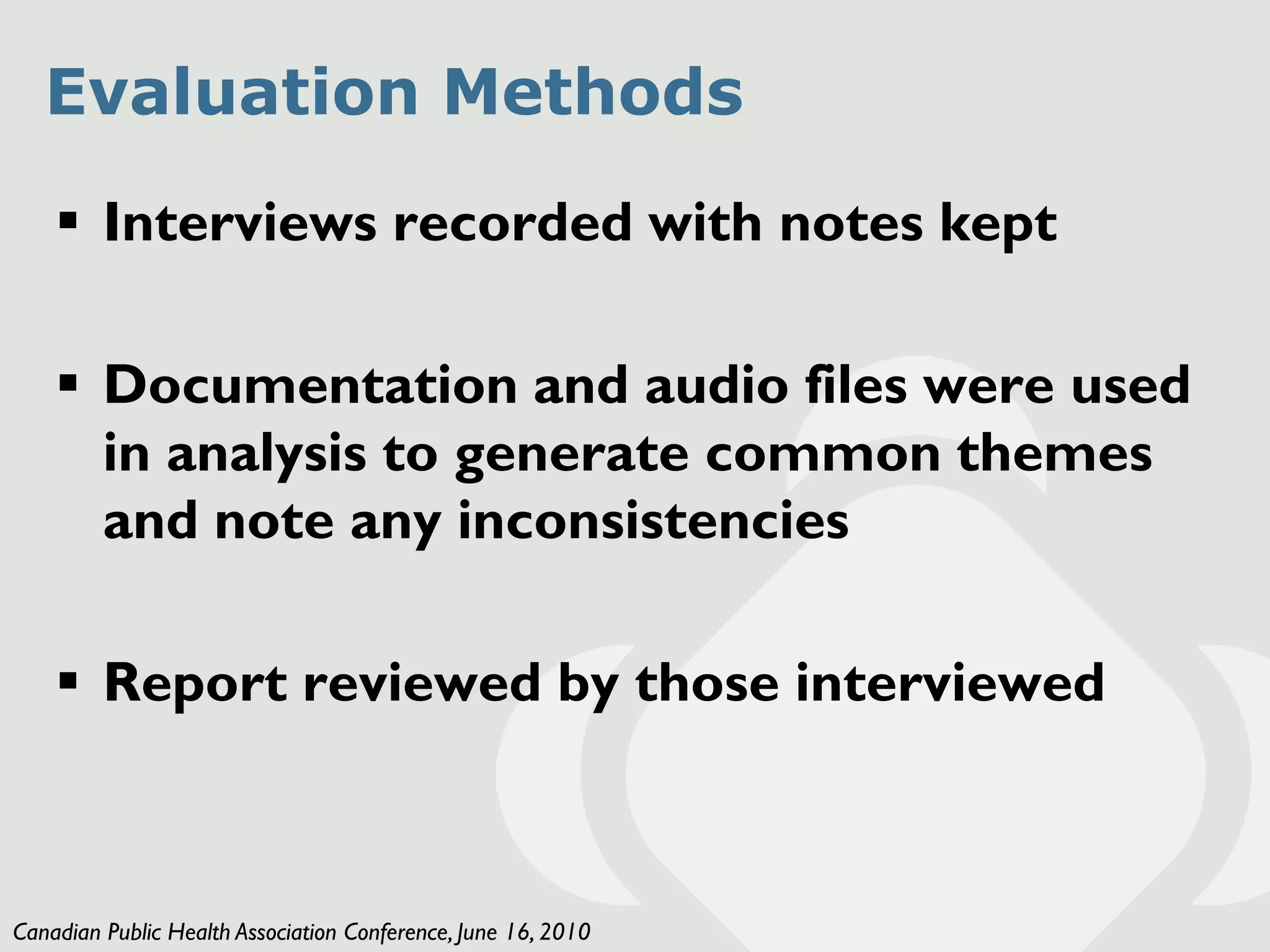 Evaluation Methods
     Interviews recorded with notes kept

     Documentation and audio files were used
      in analysis to generate common themes
      and note any inconsistencies

     Report reviewed by those interviewed



Canadian Public Health Association Conference, June 16, 2010
 