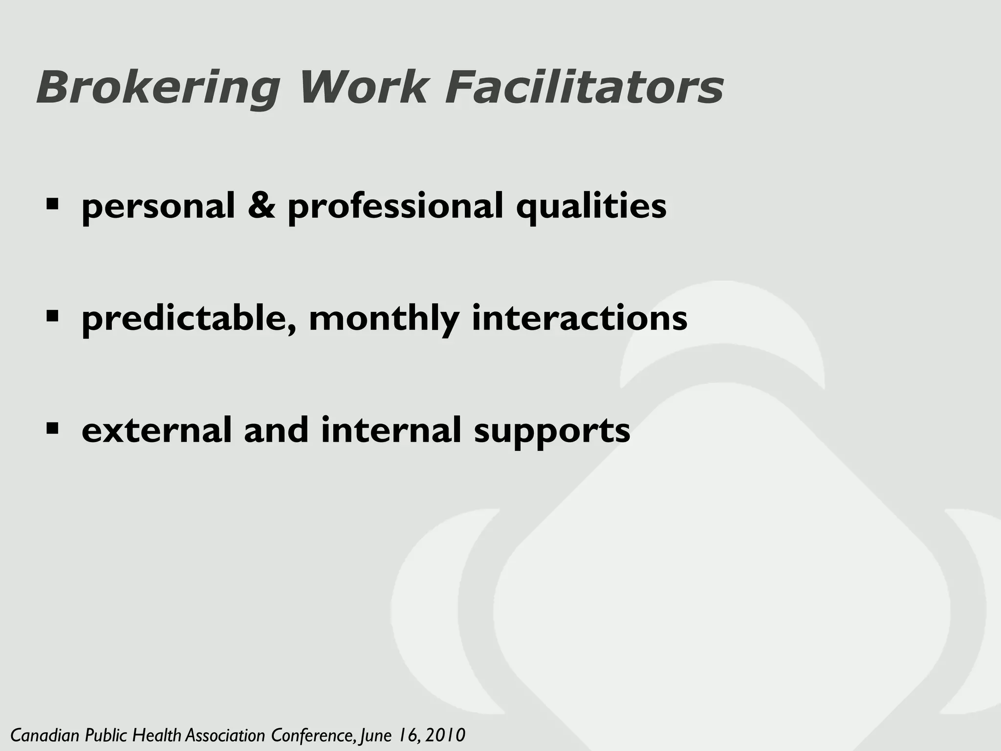 Brokering Work Facilitators

     personal & professional qualities

     predictable, monthly interactions

     external and internal supports




Canadian Public Health Association Conference, June 16, 2010
 