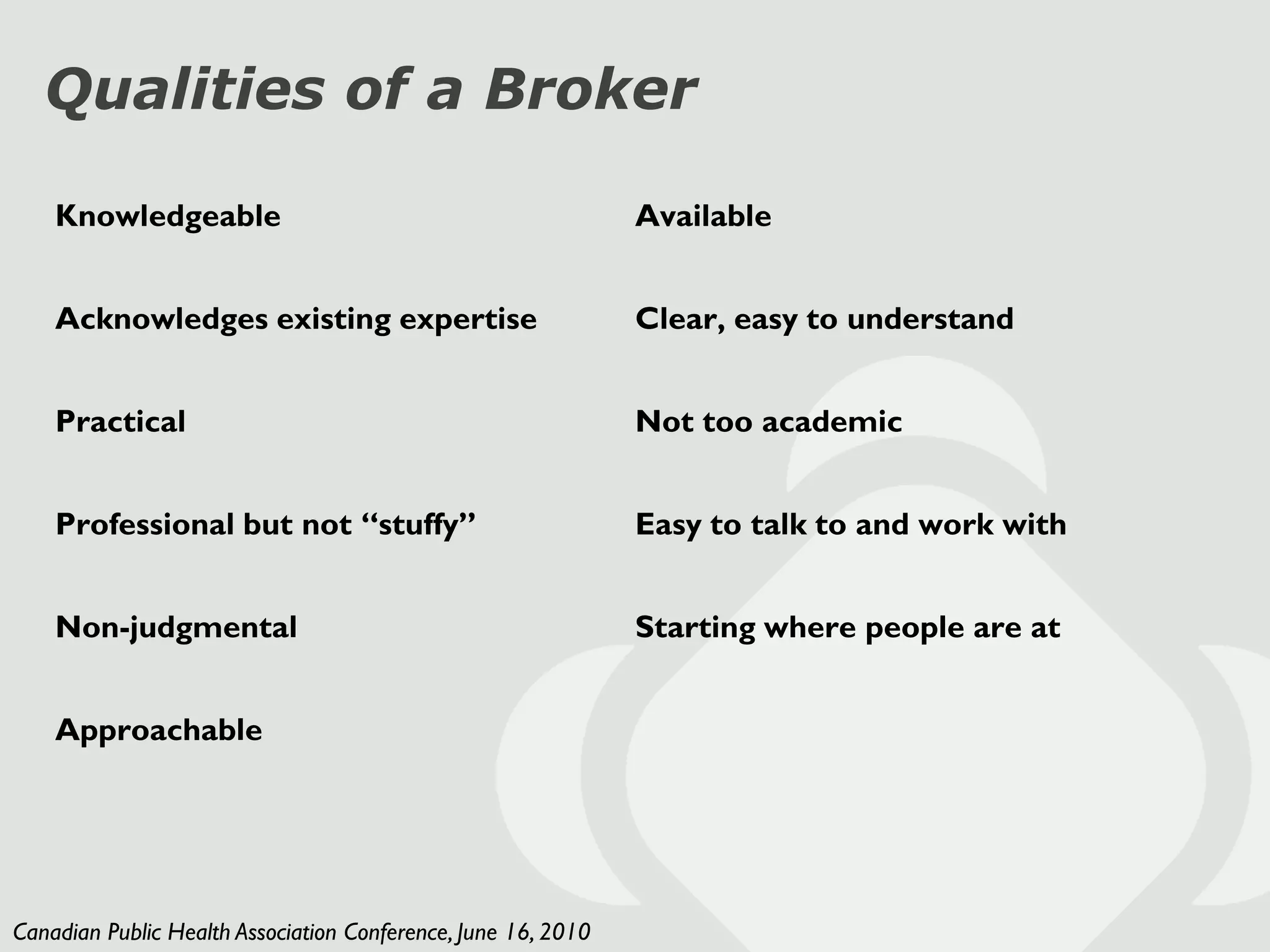 Qualities of a Broker

    Knowledgeable                                              Available


    Acknowledges existing expertise                            Clear, easy to understand


    Practical                                                  Not too academic


    Professional but not “stuffy”                              Easy to talk to and work with


    Non-judgmental                                             Starting where people are at


    Approachable




Canadian Public Health Association Conference, June 16, 2010
 