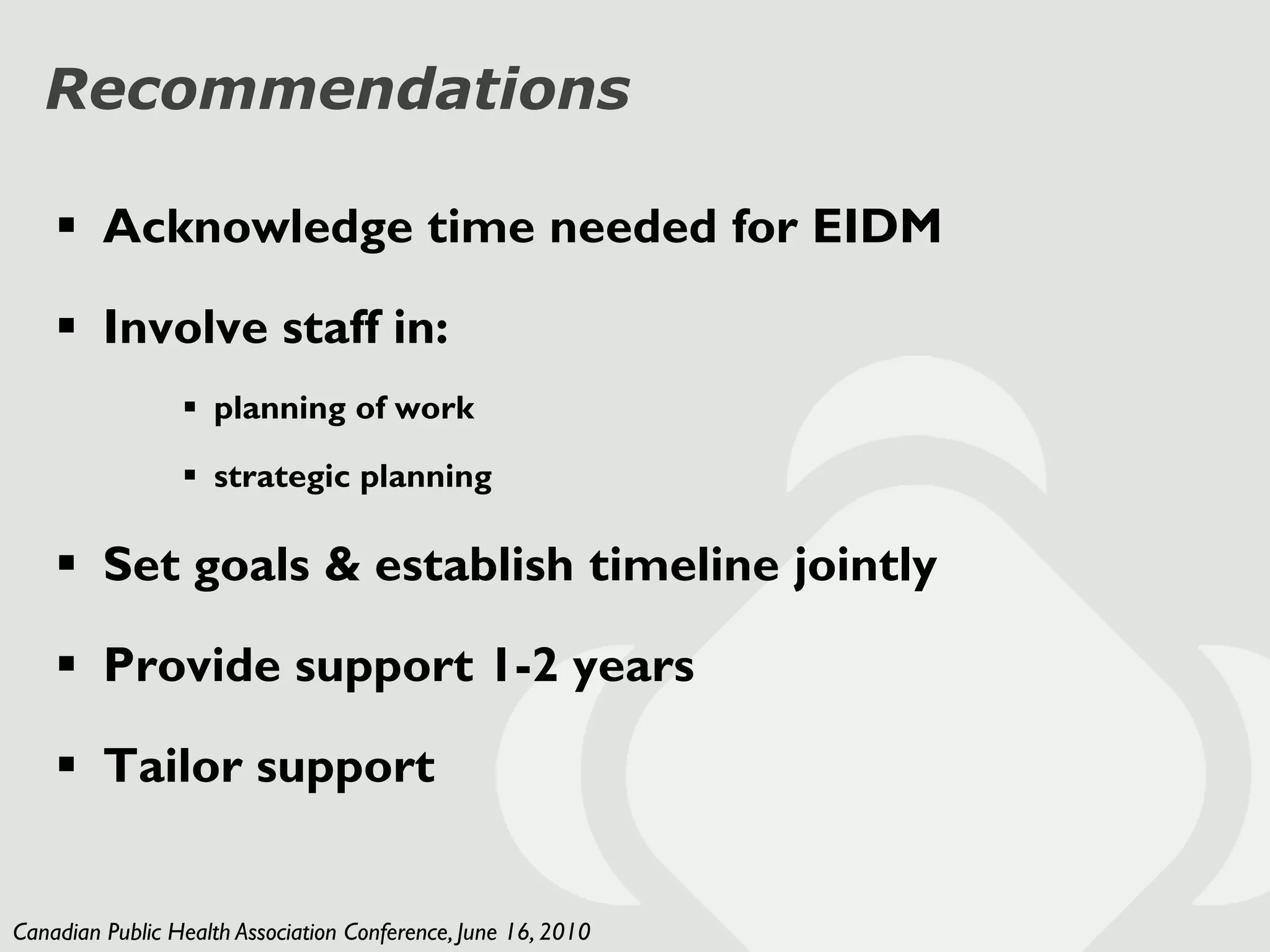 Recommendations

     Acknowledge time needed for EIDM

     Involve staff in:
                  planning of work

                  strategic planning

     Set goals & establish timeline jointly

     Provide support 1-2 years

     Tailor support


Canadian Public Health Association Conference, June 16, 2010
 