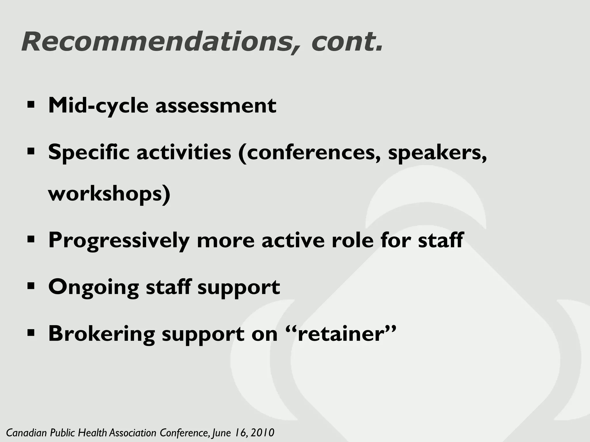 Recommendations, cont.

     Mid-cycle assessment

     Specific activities (conferences, speakers,
         workshops)

     Progressively more active role for staff

     Ongoing staff support

     Brokering support on “retainer”



Canadian Public Health Association Conference, June 16, 2010
 