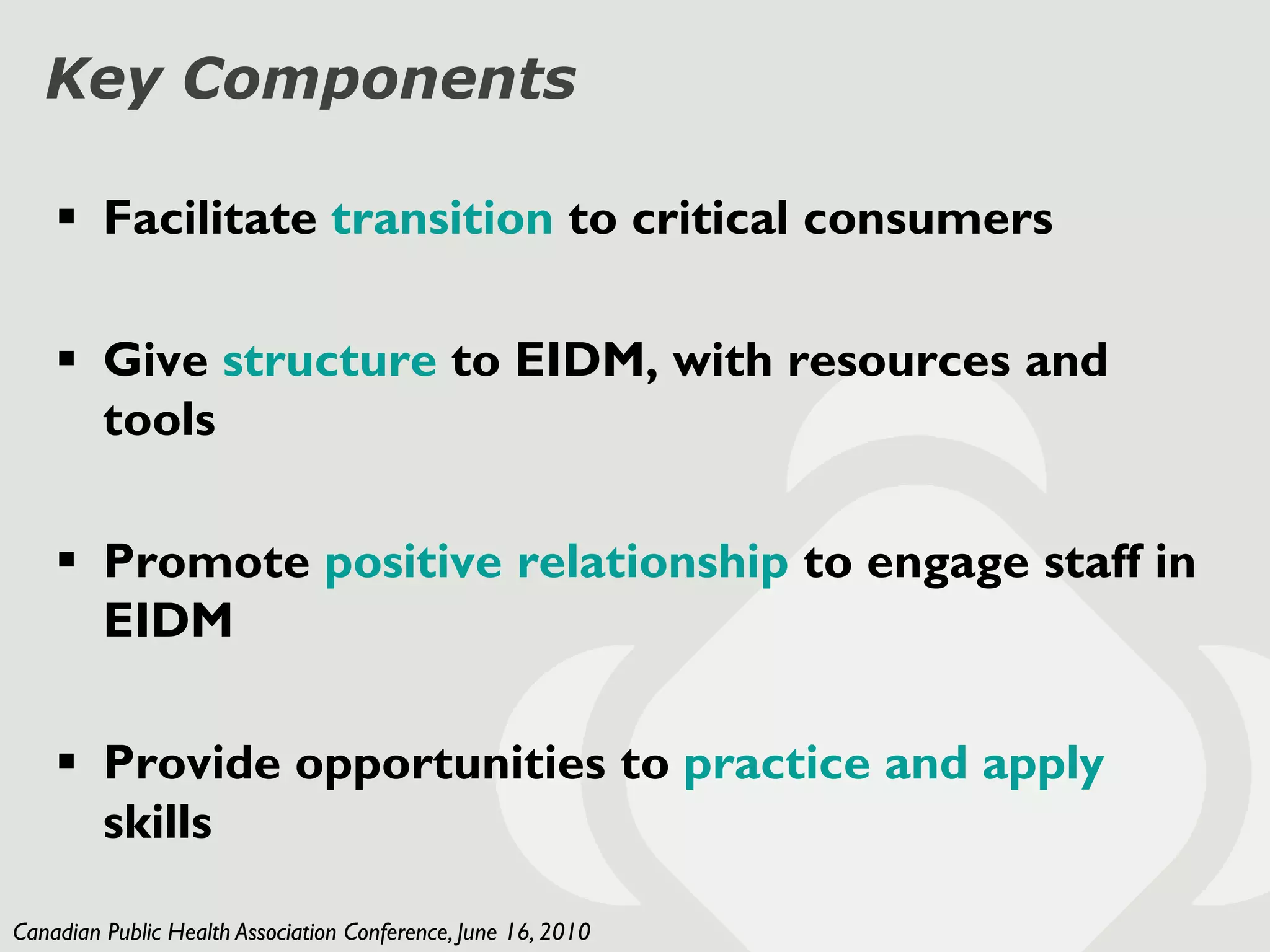 Key Components

     Facilitate transition to critical consumers

     Give structure to EIDM, with resources and
      tools

     Promote positive relationship to engage staff in
      EIDM

     Provide opportunities to practice and apply
      skills

Canadian Public Health Association Conference, June 16, 2010
 