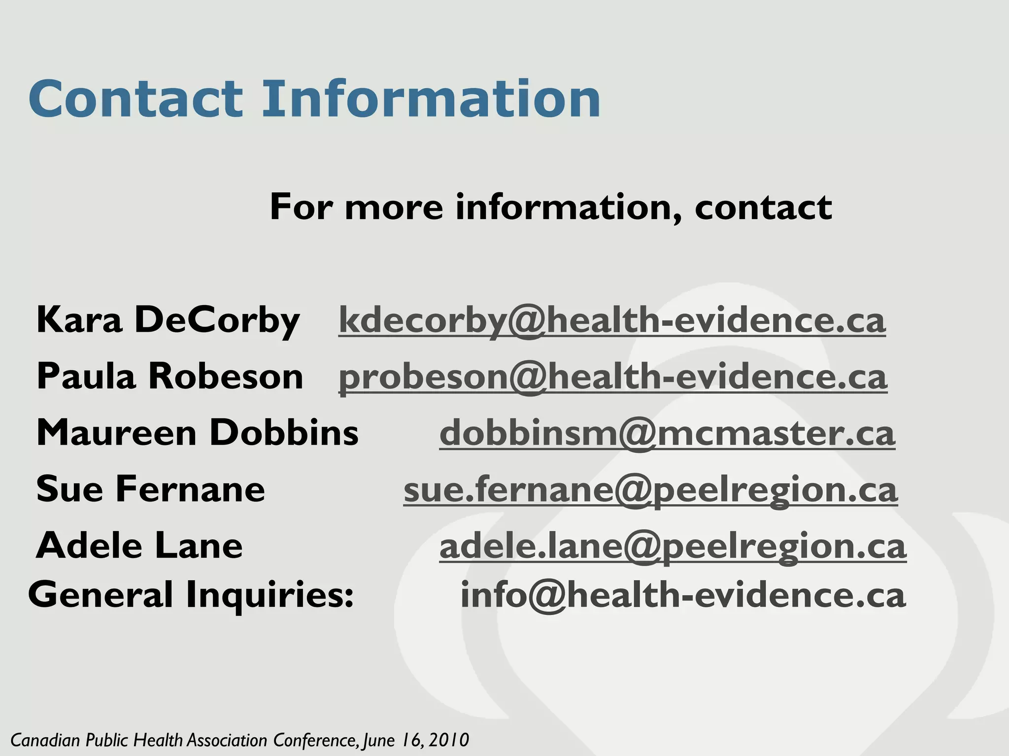 Contact Information

                                 For more information, contact

  Kara DeCorby kdecorby@health-evidence.ca
  Paula Robeson probeson@health-evidence.ca
  Maureen Dobbins      dobbinsm@mcmaster.ca
  Sue Fernane        sue.fernane@peelregion.ca
  Adele Lane           adele.lane@peelregion.ca
  General Inquiries:    info@health-evidence.ca


Canadian Public Health Association Conference, June 16, 2010
 