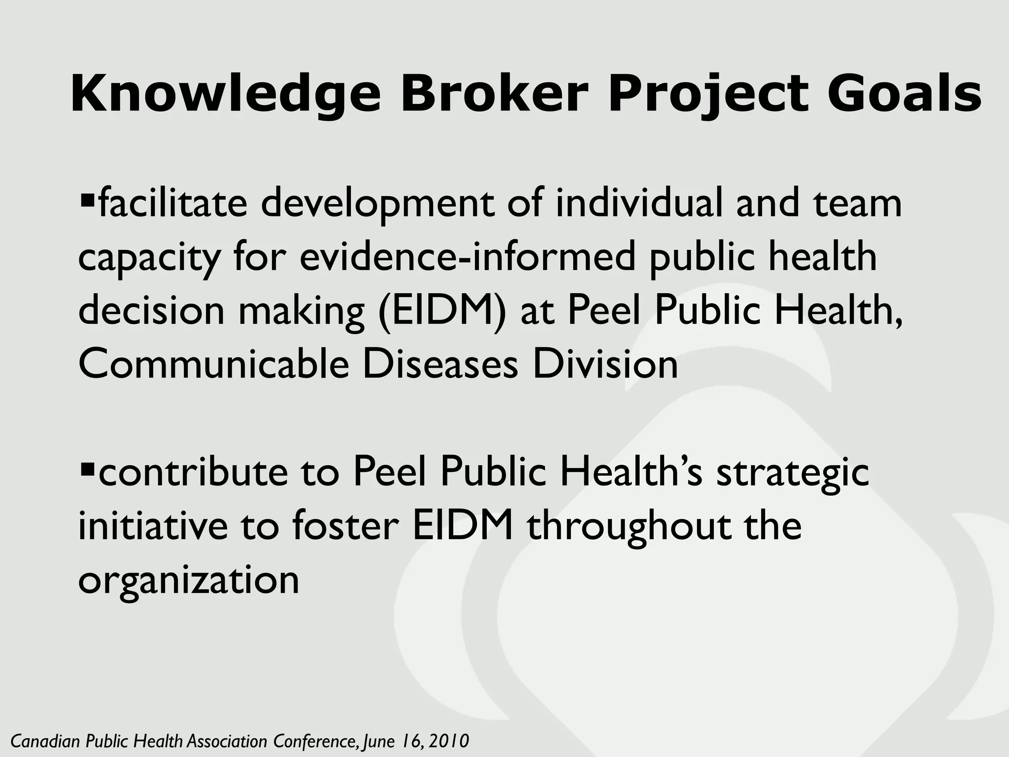 Knowledge Broker Project Goals

        facilitate development of individual and team
        capacity for evidence-informed public health
        decision making (EIDM) at Peel Public Health,
        Communicable Diseases Division

        contribute to Peel Public Health’s strategic
        initiative to foster EIDM throughout the
        organization


Canadian Public Health Association Conference, June 16, 2010
 