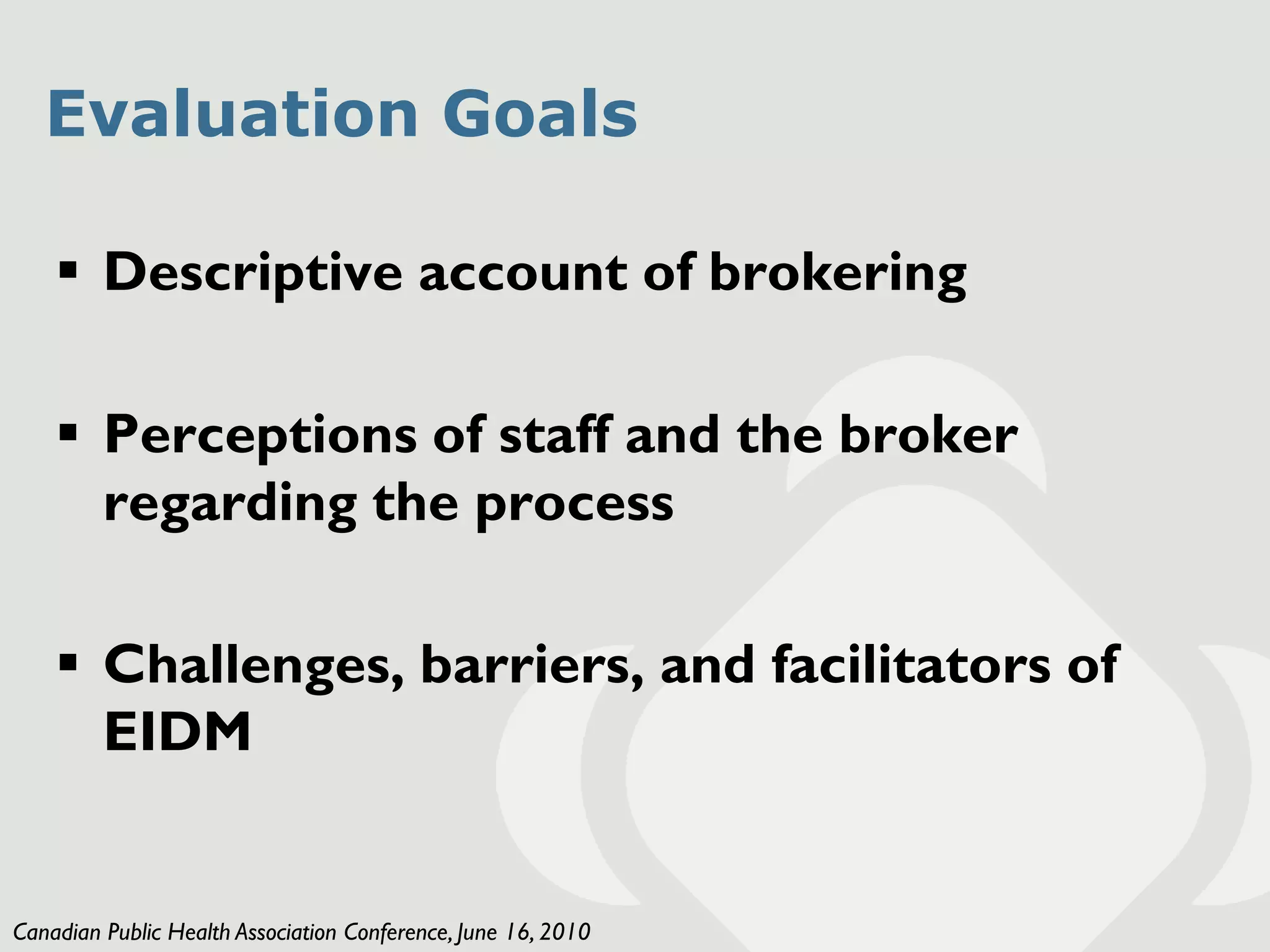 Evaluation Goals

     Descriptive account of brokering

     Perceptions of staff and the broker
      regarding the process

     Challenges, barriers, and facilitators of
      EIDM


Canadian Public Health Association Conference, June 16, 2010
 