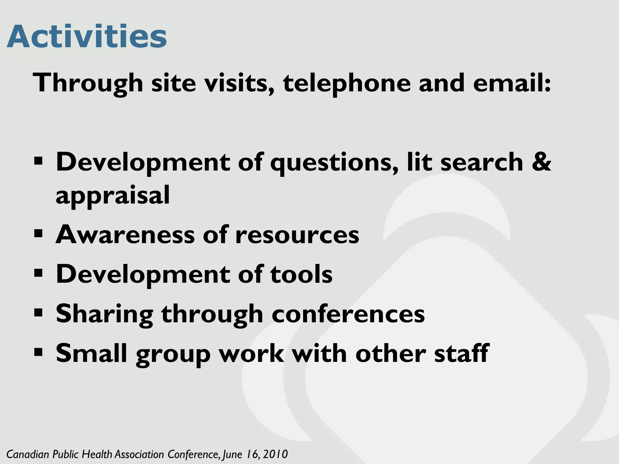 Activities
     Through site visits, telephone and email:

      Development of questions, lit search &
       appraisal
      Awareness of resources
      Development of tools
      Sharing through conferences
      Small group work with other staff


Canadian Public Health Association Conference, June 16, 2010
 