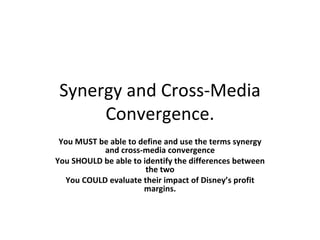 Synergy and Cross-Media C o nvergence. You MUST be able to define and use the terms synergy and cross-media convergence You SHOULD be able to identify the differences between the two You COULD evaluate th ei r impact of Disney’s profit margins. 