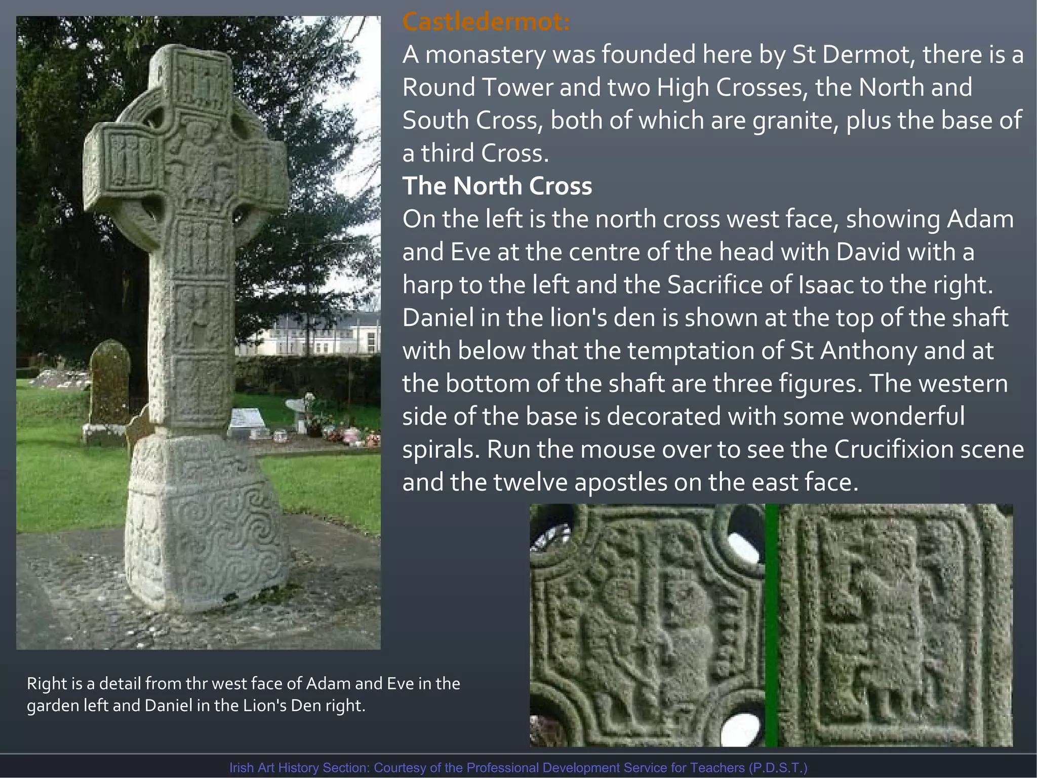 Castledermot:
A monastery was founded here by St Dermot, there is a
Round Tower and two High Crosses, the North and
South Cross, both of which are granite, plus the base of
a third Cross.
The North Cross
On the left is the north cross west face, showing Adam
and Eve at the centre of the head with David with a
harp to the left and the Sacrifice of Isaac to the right.
Daniel in the lion's den is shown at the top of the shaft
with below that the temptation of St Anthony and at
the bottom of the shaft are three figures. The western
side of the base is decorated with some wonderful
spirals. Run the mouse over to see the Crucifixion scene
and the twelve apostles on the east face.

Right is a detail from thr west face of Adam and Eve in the
garden left and Daniel in the Lion's Den right.
Irish Art History Section: Courtesy of the Professional Development Service for Teachers (P.D.S.T.)

 