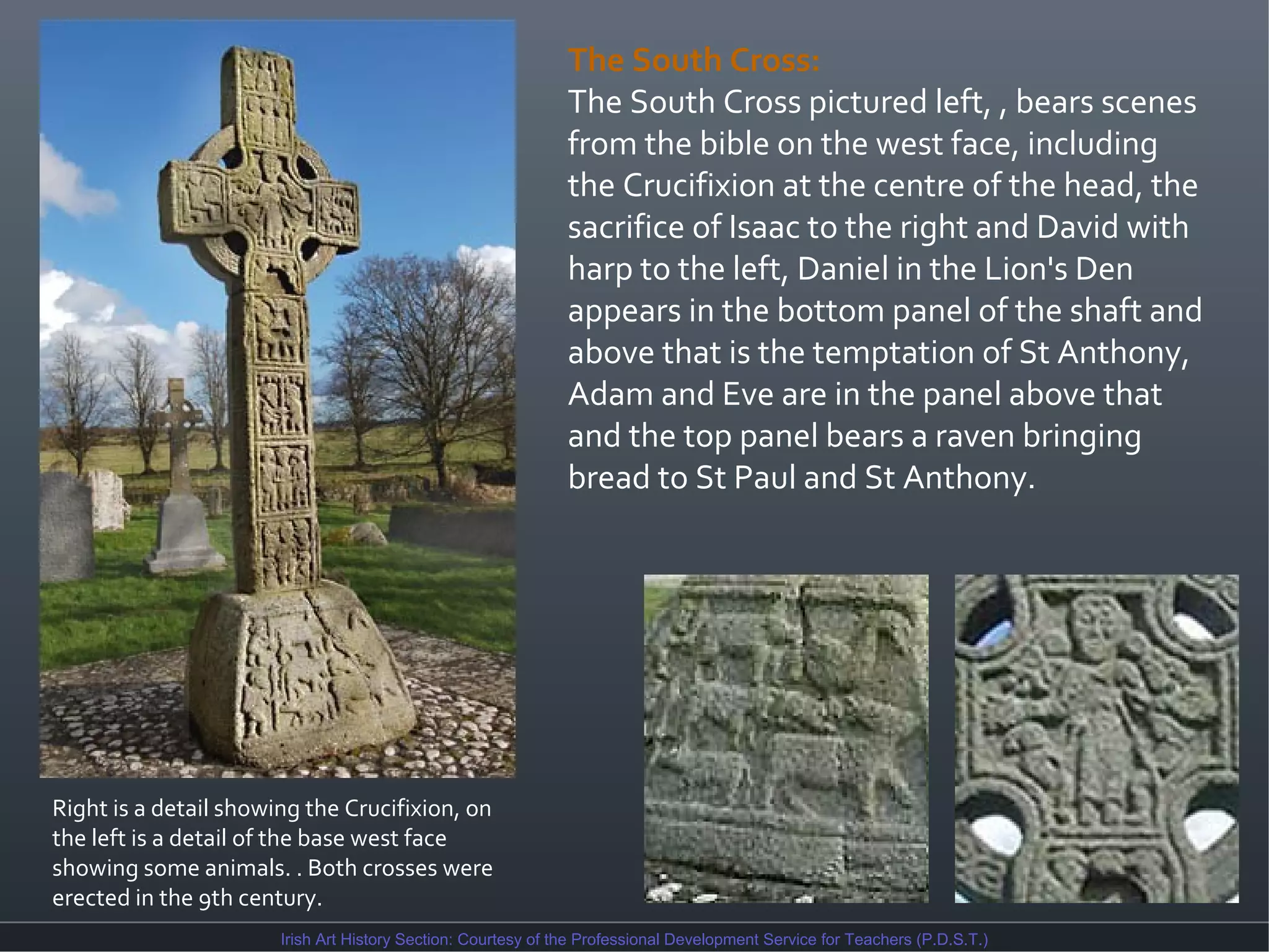 The South Cross:
The South Cross pictured left, , bears scenes
from the bible on the west face, including
the Crucifixion at the centre of the head, the
sacrifice of Isaac to the right and David with
harp to the left, Daniel in the Lion's Den
appears in the bottom panel of the shaft and
above that is the temptation of St Anthony,
Adam and Eve are in the panel above that
and the top panel bears a raven bringing
bread to St Paul and St Anthony.

Right is a detail showing the Crucifixion, on
the left is a detail of the base west face
showing some animals. . Both crosses were
erected in the 9th century.
Irish Art History Section: Courtesy of the Professional Development Service for Teachers (P.D.S.T.)

 