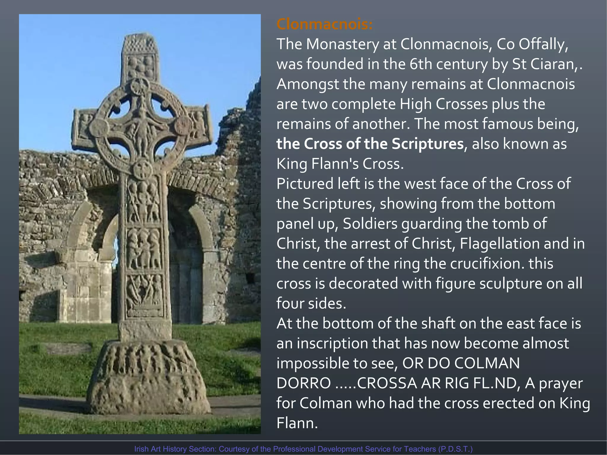 Clonmacnois:
The Monastery at Clonmacnois, Co Offally,
was founded in the 6th century by St Ciaran,.
Amongst the many remains at Clonmacnois
are two complete High Crosses plus the
remains of another. The most famous being,
the Cross of the Scriptures, also known as
King Flann's Cross.
Pictured left is the west face of the Cross of
the Scriptures, showing from the bottom
panel up, Soldiers guarding the tomb of
Christ, the arrest of Christ, Flagellation and in
the centre of the ring the crucifixion. this
cross is decorated with figure sculpture on all
four sides.
At the bottom of the shaft on the east face is
an inscription that has now become almost
impossible to see, OR DO COLMAN
DORRO .....CROSSA AR RIG FL.ND, A prayer
for Colman who had the cross erected on King
Flann.
Irish Art History Section: Courtesy of the Professional Development Service for Teachers (P.D.S.T.)

 