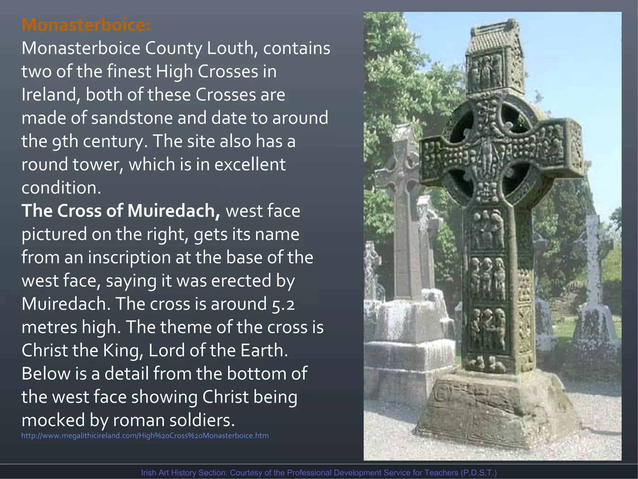 Monasterboice:
Monasterboice County Louth, contains
two of the finest High Crosses in
Ireland, both of these Crosses are
made of sandstone and date to around
the 9th century. The site also has a
round tower, which is in excellent
condition.
The Cross of Muiredach, west face
pictured on the right, gets its name
from an inscription at the base of the
west face, saying it was erected by
Muiredach. The cross is around 5.2
metres high. The theme of the cross is
Christ the King, Lord of the Earth.
Below is a detail from the bottom of
the west face showing Christ being
mocked by roman soldiers.
http://www.megalithicireland.com/High%20Cross%20Monasterboice.htm

Irish Art History Section: Courtesy of the Professional Development Service for Teachers (P.D.S.T.)

 