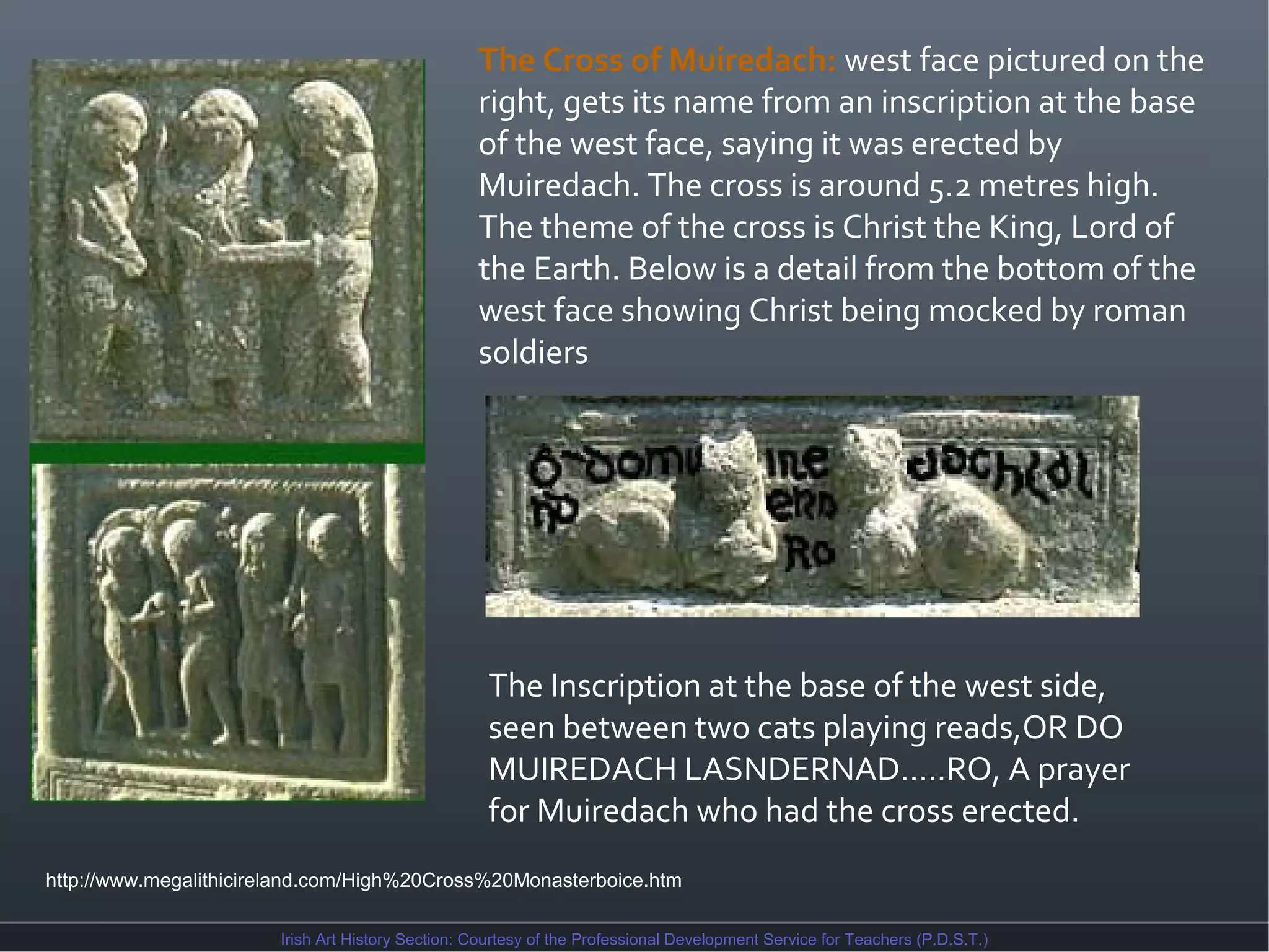 The Cross of Muiredach: west face pictured on the
right, gets its name from an inscription at the base
of the west face, saying it was erected by
Muiredach. The cross is around 5.2 metres high.
The theme of the cross is Christ the King, Lord of
the Earth. Below is a detail from the bottom of the
west face showing Christ being mocked by roman
soldiers

The Inscription at the base of the west side,
seen between two cats playing reads,OR DO
MUIREDACH LASNDERNAD.....RO, A prayer
for Muiredach who had the cross erected.
http://www.megalithicireland.com/High%20Cross%20Monasterboice.htm
Irish Art History Section: Courtesy of the Professional Development Service for Teachers (P.D.S.T.)

 