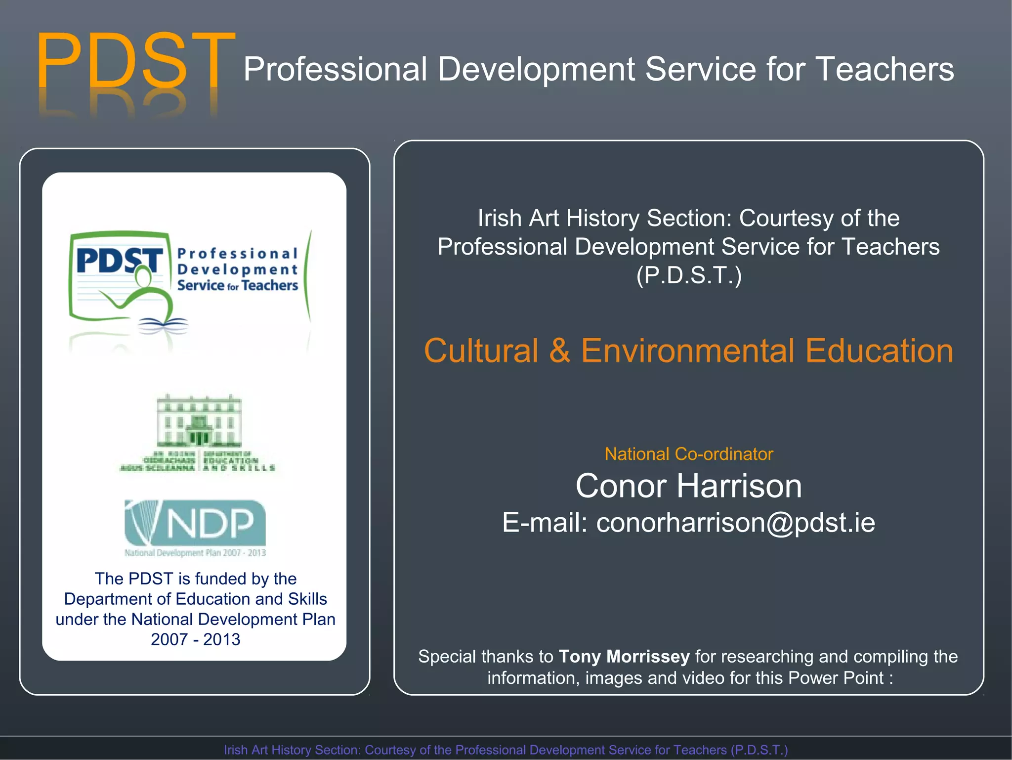 Professional Development Service for Teachers

Irish Art History Section: Courtesy of the
Professional Development Service for Teachers
(P.D.S.T.)

Cultural & Environmental Education
National Co-ordinator

Conor Harrison
E-mail: conorharrison@pdst.ie
The PDST is funded by the
Department of Education and Skills
under the National Development Plan
2007 - 2013

Special thanks to Tony Morrissey for researching and compiling the
information, images and video for this Power Point :

Irish Art History Section: Courtesy of the Professional Development Service for Teachers (P.D.S.T.)

 
