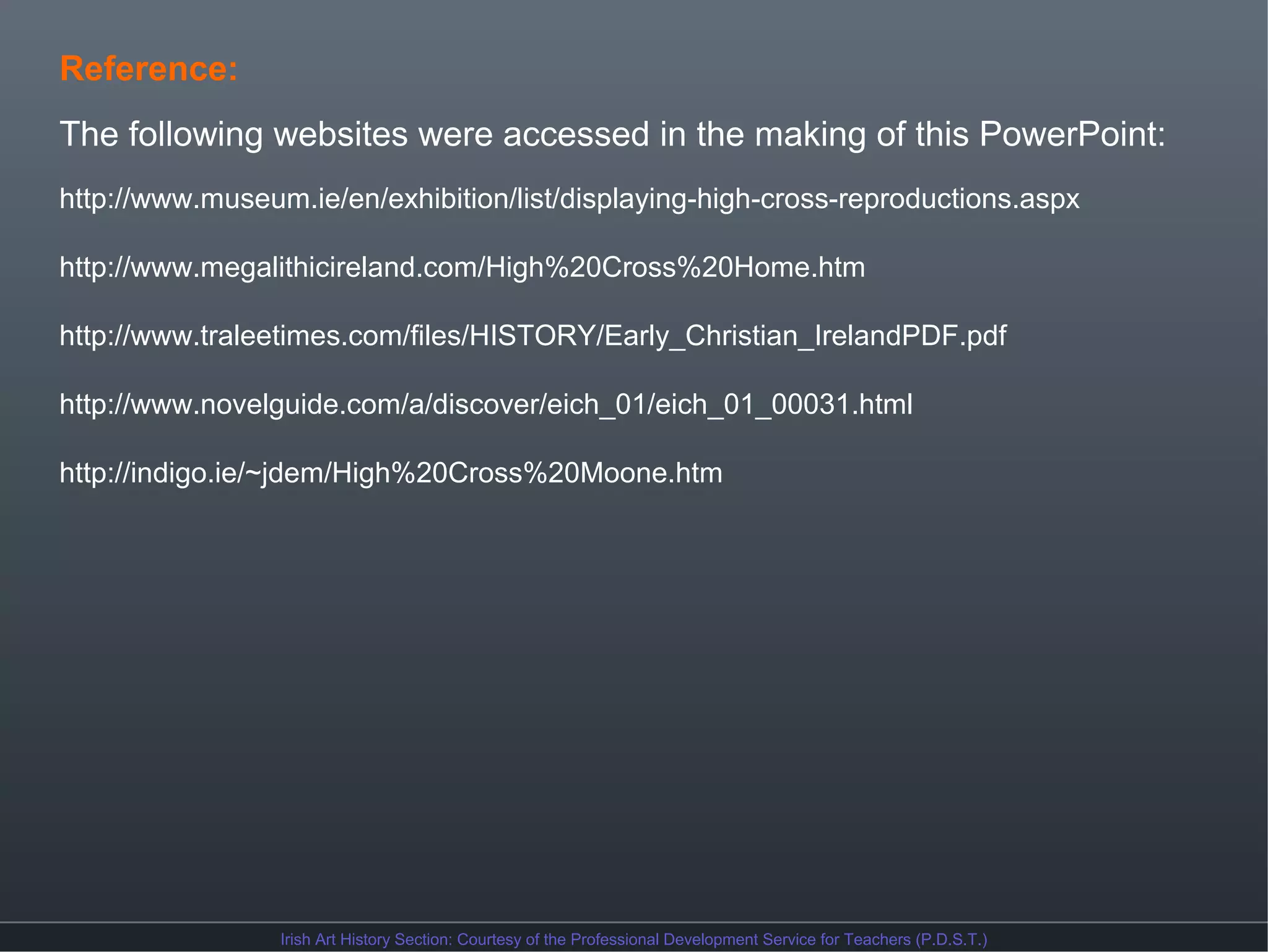 Reference:
The following websites were accessed in the making of this PowerPoint:
http://www.museum.ie/en/exhibition/list/displaying-high-cross-reproductions.aspx
http://www.megalithicireland.com/High%20Cross%20Home.htm
http://www.traleetimes.com/files/HISTORY/Early_Christian_IrelandPDF.pdf
http://www.novelguide.com/a/discover/eich_01/eich_01_00031.html
http://indigo.ie/~jdem/High%20Cross%20Moone.htm

Irish Art History Section: Courtesy of the Professional Development Service for Teachers (P.D.S.T.)

 