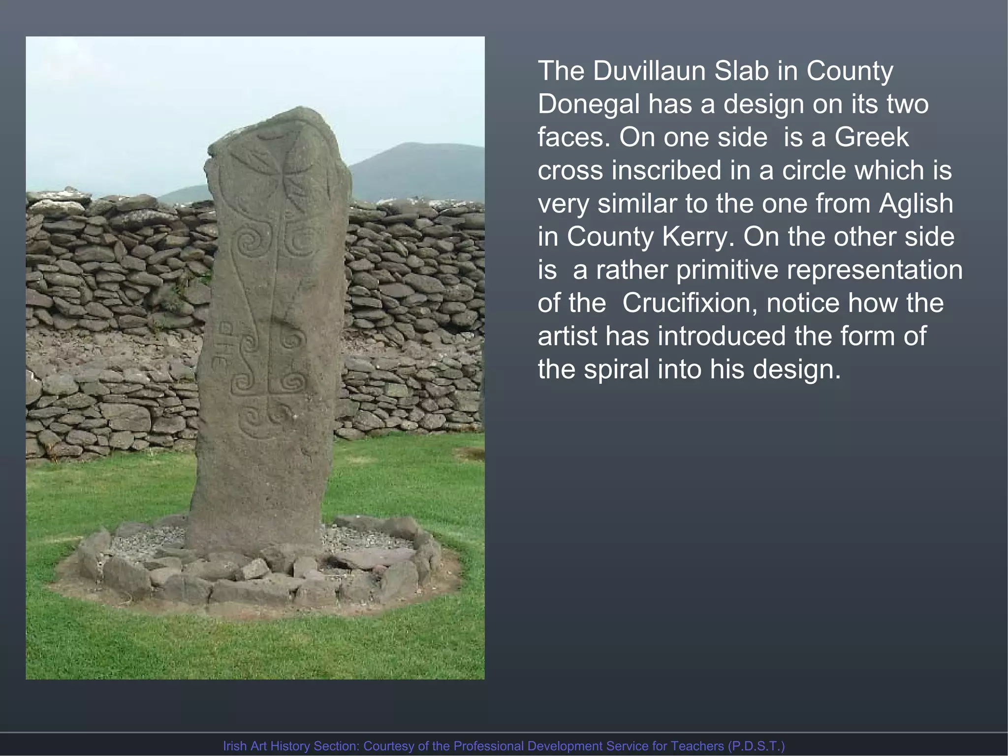 The Duvillaun Slab in County
Donegal has a design on its two
faces. On one side is a Greek
cross inscribed in a circle which is
very similar to the one from Aglish
in County Kerry. On the other side
is a rather primitive representation
of the Crucifixion, notice how the
artist has introduced the form of
the spiral into his design.

Irish Art History Section: Courtesy of the Professional Development Service for Teachers (P.D.S.T.)

 