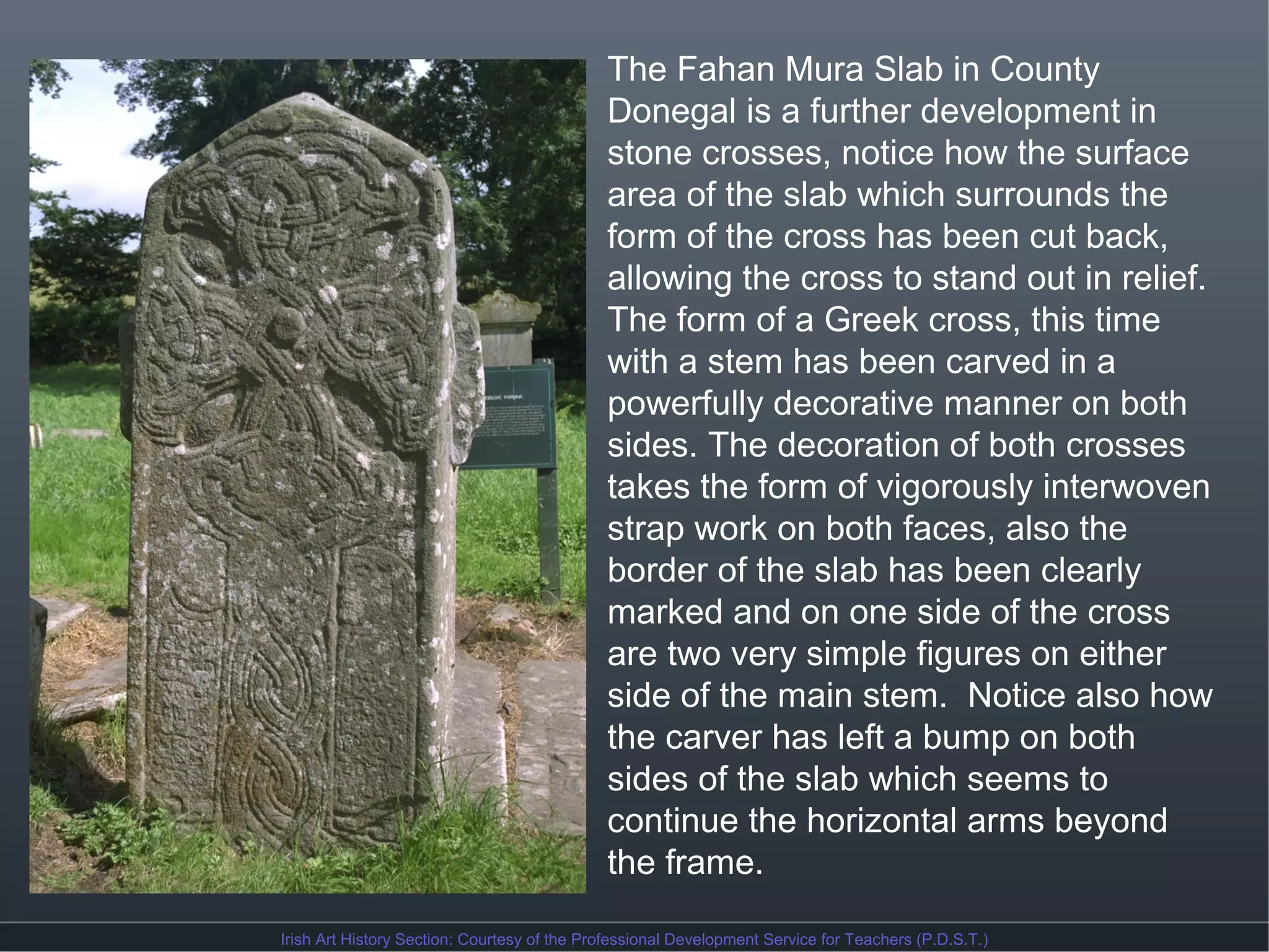 The Fahan Mura Slab in County
Donegal is a further development in
stone crosses, notice how the surface
area of the slab which surrounds the
form of the cross has been cut back,
allowing the cross to stand out in relief.
The form of a Greek cross, this time
with a stem has been carved in a
powerfully decorative manner on both
sides. The decoration of both crosses
takes the form of vigorously interwoven
strap work on both faces, also the
border of the slab has been clearly
marked and on one side of the cross
are two very simple figures on either
side of the main stem. Notice also how
the carver has left a bump on both
sides of the slab which seems to
continue the horizontal arms beyond
the frame.
Irish Art History Section: Courtesy of the Professional Development Service for Teachers (P.D.S.T.)

 