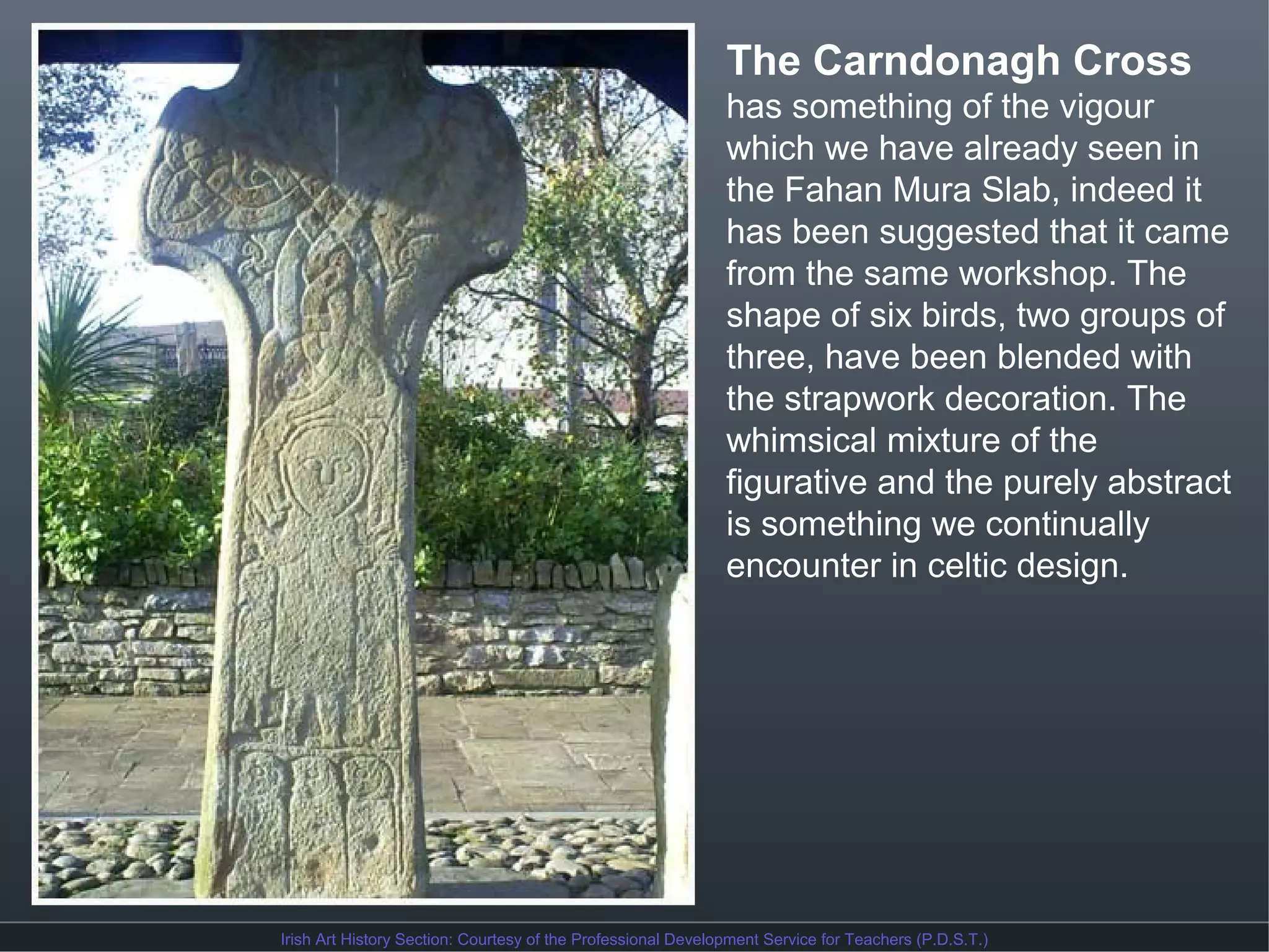 The Carndonagh Cross
has something of the vigour
which we have already seen in
the Fahan Mura Slab, indeed it
has been suggested that it came
from the same workshop. The
shape of six birds, two groups of
three, have been blended with
the strapwork decoration. The
whimsical mixture of the
figurative and the purely abstract
is something we continually
encounter in celtic design.

Irish Art History Section: Courtesy of the Professional Development Service for Teachers (P.D.S.T.)

 