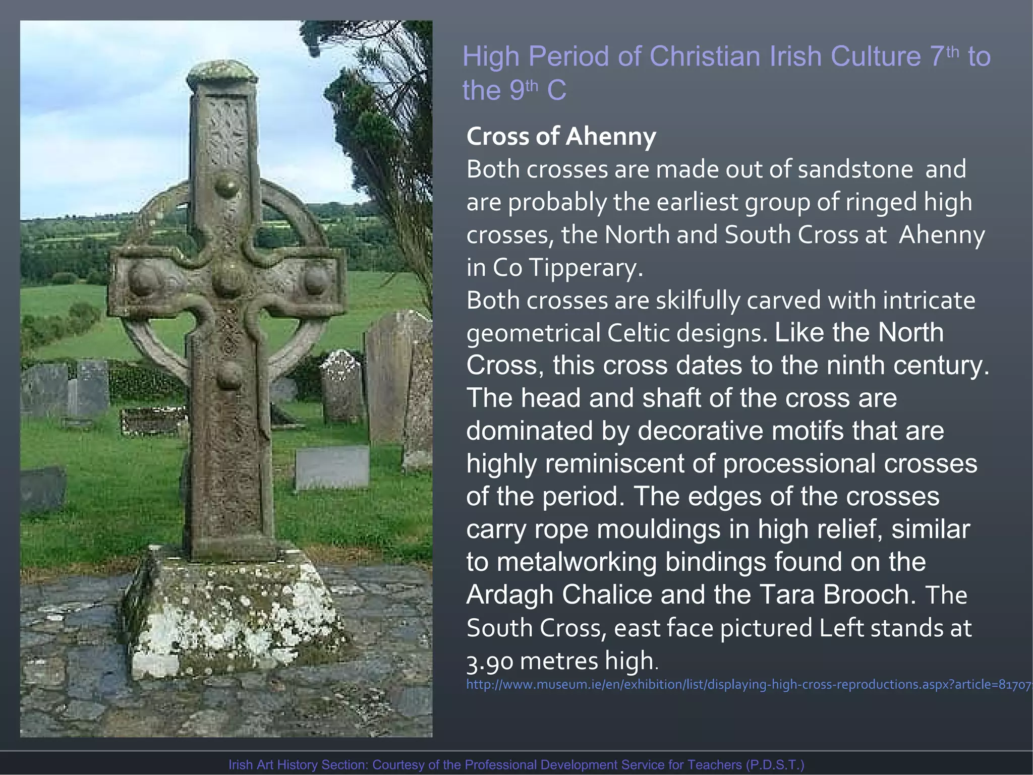 High Period of Christian Irish Culture 7th to
the 9th C
Cross of Ahenny
Both crosses are made out of sandstone and
are probably the earliest group of ringed high
crosses, the North and South Cross at Ahenny
in Co Tipperary.
Both crosses are skilfully carved with intricate
geometrical Celtic designs. Like the North
Cross, this cross dates to the ninth century.
The head and shaft of the cross are
dominated by decorative motifs that are
highly reminiscent of processional crosses
of the period. The edges of the crosses
carry rope mouldings in high relief, similar
to metalworking bindings found on the
Ardagh Chalice and the Tara Brooch. The
South Cross, east face pictured Left stands at
3.90 metres high.

http://www.museum.ie/en/exhibition/list/displaying-high-cross-reproductions.aspx?article=817071

Irish Art History Section: Courtesy of the Professional Development Service for Teachers (P.D.S.T.)

 