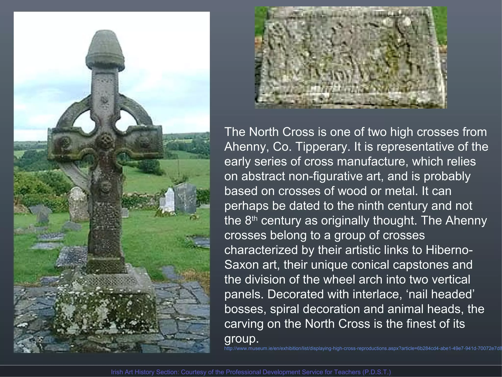 The North Cross is one of two high crosses from
Ahenny, Co. Tipperary. It is representative of the
early series of cross manufacture, which relies
on abstract non-figurative art, and is probably
based on crosses of wood or metal. It can
perhaps be dated to the ninth century and not
the 8th century as originally thought. The Ahenny
crosses belong to a group of crosses
characterized by their artistic links to HibernoSaxon art, their unique conical capstones and
the division of the wheel arch into two vertical
panels. Decorated with interlace, ‘nail headed’
bosses, spiral decoration and animal heads, the
carving on the North Cross is the finest of its
group.

http://www.museum.ie/en/exhibition/list/displaying-high-cross-reproductions.aspx?article=6b284cd4-abe1-49e7-941d-70072e7d8

Irish Art History Section: Courtesy of the Professional Development Service for Teachers (P.D.S.T.)

 