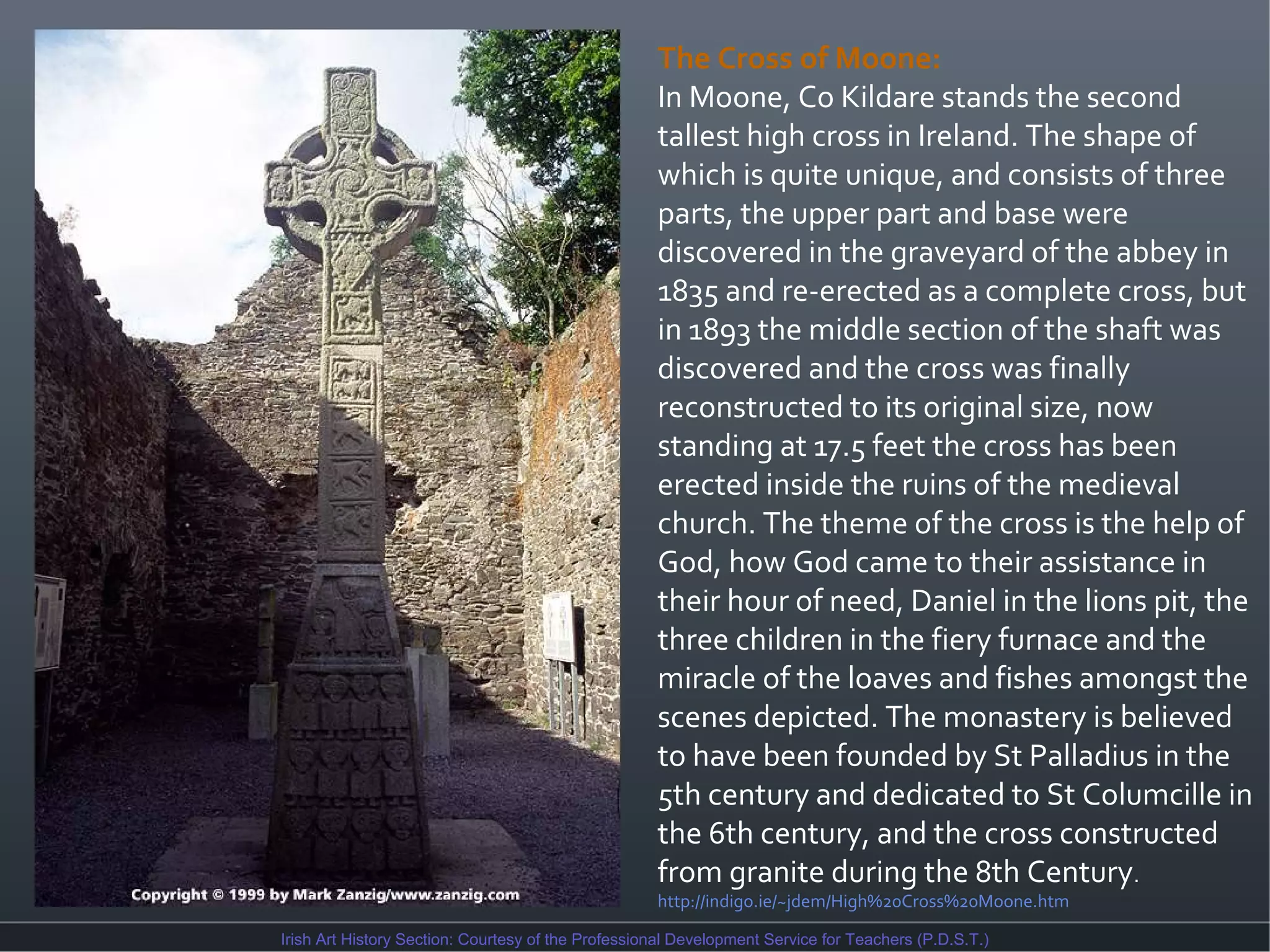 The Cross of Moone:
In Moone, Co Kildare stands the second
tallest high cross in Ireland. The shape of
which is quite unique, and consists of three
parts, the upper part and base were
discovered in the graveyard of the abbey in
1835 and re-erected as a complete cross, but
in 1893 the middle section of the shaft was
discovered and the cross was finally
reconstructed to its original size, now
standing at 17.5 feet the cross has been
erected inside the ruins of the medieval
church. The theme of the cross is the help of
God, how God came to their assistance in
their hour of need, Daniel in the lions pit, the
three children in the fiery furnace and the
miracle of the loaves and fishes amongst the
scenes depicted. The monastery is believed
to have been founded by St Palladius in the
5th century and dedicated to St Columcille in
the 6th century, and the cross constructed
from granite during the 8th Century.
http://indigo.ie/~jdem/High%20Cross%20Moone.htm
Irish Art History Section: Courtesy of the Professional Development Service for Teachers (P.D.S.T.)

 