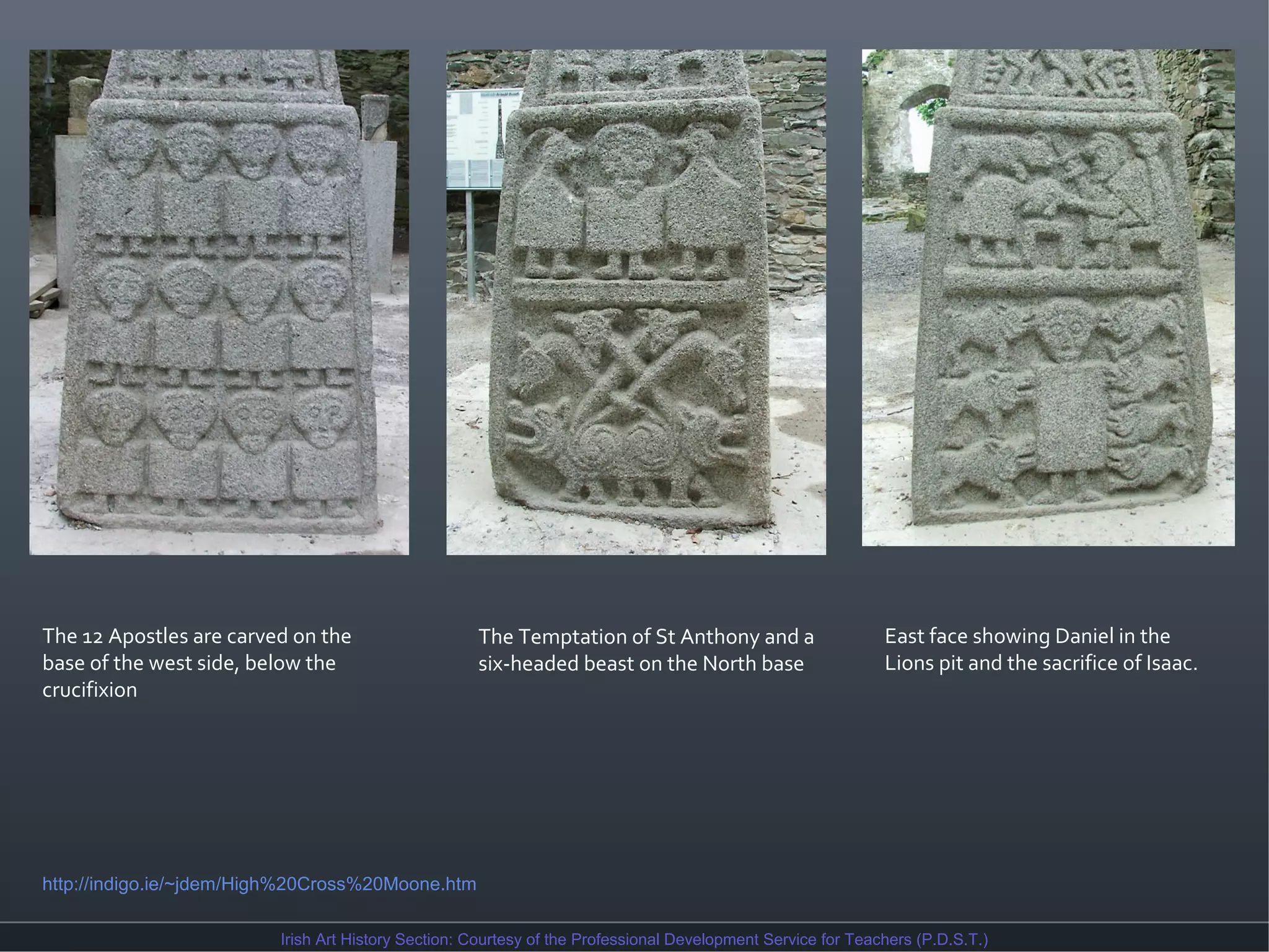 The 12 Apostles are carved on the
base of the west side, below the
crucifixion

The Temptation of St Anthony and a
six-headed beast on the North base

East face showing Daniel in the
Lions pit and the sacrifice of Isaac.

http://indigo.ie/~jdem/High%20Cross%20Moone.htm
Irish Art History Section: Courtesy of the Professional Development Service for Teachers (P.D.S.T.)

 