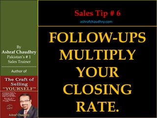 Sales Tip # 6
                                   ashrafchaudhry.com




            By
                                FOLLOW-UPS
Ashraf Chaudhry
     Pakistan’s # 1
     Sales Trainer
                                 MULTIPLY
                                   YOUR
-----------------------------
        Author of




                                 CLOSING
                                   RATE.
 
