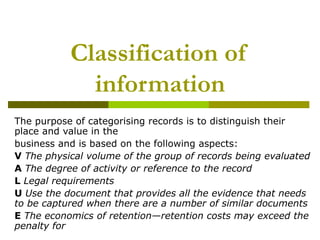Classification of
             information
The purpose of categorising records is to distinguish their
place and value in the
business and is based on the following aspects:
V The physical volume of the group of records being evaluated
A The degree of activity or reference to the record
L Legal requirements
U Use the document that provides all the evidence that needs
to be captured when there are a number of similar documents
E The economics of retention—retention costs may exceed the
penalty for
 