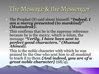 The Message & the Messenger The Prophet (S) said about himself:  “ Indeed, I am a mercy presented (to mankind)” (Mustadrak).   This confirms that he is the supreme reference because he is the mercy, which is Islam, the message  “Verily, I have been sent to perfect good characters.” (Musnad Ahmed).   This is the noble character with which he was praised by the One who sent him to all mankind to teach it to them  {And indeed, you are of a great noble character}  (68/4).  