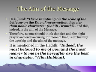 The Aim of the Message He (S) said:  “There is nothing on the scale of the believer on the Day of resurrection, heavier than noble character” (Sahih Tirmithi) ..  and   this, indeed, is the aim of the Message.  Therefore, no one should think that fast and the night prayer and endeavouring for more of that, is exclusively the worship and the aim of the message. It is mentioned in the Hadith:  “Indeed, the most beloved to me of you and the most nearer to me in the hereafter are the best in character.” (Ibn Habban).   
