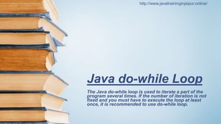 Java do-while Loop
The Java do-while loop is used to iterate a part of the
program several times. If the number of iteration is not
fixed and you must have to execute the loop at least
once, it is recommended to use do-while loop.
http://www.javatraininginjaipur.online/
 