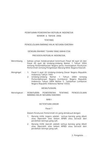 PERATURAN PEMERINTAH REPUBLIK INDONESIA
NOMOR 6 TAHUN 2006
TENTANG
PENGELOLAAN BARANG MILIK NEGARA/DAERAH
DENGAN RAHMAT TUHAN YANG MAHA ESA
PRESIDEN REPUBLIK INDONESIA,
Menimbang : bahwa untuk melaksanakan ketentuan Pasal 48 ayat (2) dan
Pasal 49 ayat (6) Undang-Undang Nomor 1 Tahun 2004
tentang Perbendaharaan Negara perlu menetapkan Peraturan
Pemerintah tentang Pengelolaan Barang Milik Negara/Daerah;
Mengingat : 1. Pasal 5 ayat (2) Undang-Undang Dasar Negara Republik
Indonesia Tahun 1945;
2. Undang-Undang Nomor 1 Tahun 2004 tentang
Perbendaharaan Negara (Lembaran Negara Republik
Indonesia Tahun 2004 Nomor 5, Tambahan Lembaran
Negara Republik Indonesia Nomor 4355);
MEMUTUSKAN:
Menetapkan : PERATURAN PEMERINTAH TENTANG PENGELOLAAN
BARANG MILIK NEGARA/DAERAH.
BAB I
KETENTUAN UMUM
Pasal 1
Dalam Peraturan Pemerintah ini yang dimaksud dengan:
1. Barang milik negara adalah semua barang yang dibeli
atau diperoleh atas beban APBN atau berasal dari
perolehan lainnya yang sah.
2. Barang milik daerah adalah semua barang yang dibeli
atau diperoleh atas beban APBD atau berasal dari
perolehan lainnya yang sah.
3. Pengelola . . .
 