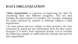 DATA ORGANIZATION
• Data organization is a process of organizing raw data, by
classifying them into different categories. This raw data
includes the observations of variables. For example, arranging
the marks obtained by students in different subjects is data
organization.
• As time passes and our volume of data increases, the time
consumed to search for any information from the data source
increases if it hasn’t been organized already. Let us consider
the following example to understand the concept and need for
data organization.
1
 
