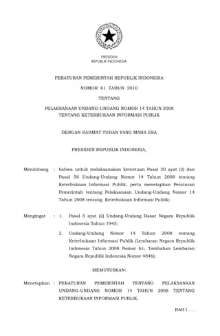 PRESIDEN
REPUBLIK INDONESIA
PERATURAN PEMERINTAH REPUBLIK INDONESIA
NOMOR 61 TAHUN 2010
TENTANG
PELAKSANAAN UNDANG-UNDANG NOMOR 14 TAHUN 2008
TENTANG KETERBUKAAN INFORMASI PUBLIK
DENGAN RAHMAT TUHAN YANG MAHA ESA
PRESIDEN REPUBLIK INDONESIA,
Menimbang : bahwa untuk melaksanakan ketentuan Pasal 20 ayat (2) dan
Pasal 58 Undang-Undang Nomor 14 Tahun 2008 tentang
Keterbukaan Informasi Publik, perlu menetapkan Peraturan
Pemerintah tentang Pelaksanaan Undang-Undang Nomor 14
Tahun 2008 tentang Keterbukaan Informasi Publik;
Mengingat : 1. Pasal 5 ayat (2) Undang-Undang Dasar Negara Republik
Indonesia Tahun 1945;
2. Undang-Undang Nomor 14 Tahun 2008 tentang
Keterbukaan Informasi Publik (Lembaran Negara Republik
Indonesia Tahun 2008 Nomor 61, Tambahan Lembaran
Negara Republik Indonesia Nomor 4846);
MEMUTUSKAN:
Menetapkan : PERATURAN PEMERINTAH TENTANG PELAKSANAAN
UNDANG-UNDANG NOMOR 14 TAHUN 2008 TENTANG
KETERBUKAAN INFORMASI PUBLIK.
BAB I . . .
 