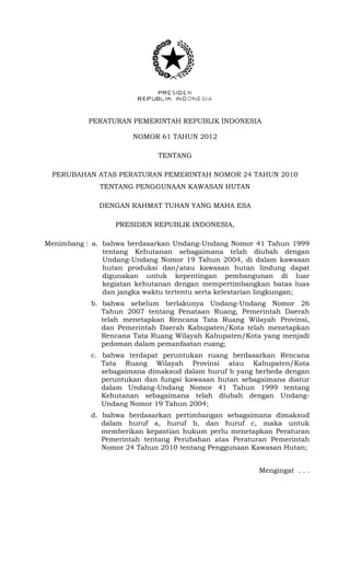 PERATURAN PEMERINTAH REPUBLIK INDONESIA
NOMOR 61 TAHUN 2012
TENTANG
PERUBAHAN ATAS PERATURAN PEMERINTAH NOMOR 24 TAHUN 2010
TENTANG PENGGUNAAN KAWASAN HUTAN
DENGAN RAHMAT TUHAN YANG MAHA ESA
PRESIDEN REPUBLIK INDONESIA,
Menimbang : a. bahwa berdasarkan Undang-Undang Nomor 41 Tahun 1999
tentang Kehutanan sebagaimana telah diubah dengan
Undang-Undang Nomor 19 Tahun 2004, di dalam kawasan
hutan produksi dan/atau kawasan hutan lindung dapat
digunakan untuk kepentingan pembangunan di luar
kegiatan kehutanan dengan mempertimbangkan batas luas
dan jangka waktu tertentu serta kelestarian lingkungan;
b. bahwa sebelum berlakunya Undang-Undang Nomor 26
Tahun 2007 tentang Penataan Ruang, Pemerintah Daerah
telah menetapkan Rencana Tata Ruang Wilayah Provinsi,
dan Pemerintah Daerah Kabupaten/Kota telah menetapkan
Rencana Tata Ruang Wilayah Kabupaten/Kota yang menjadi
pedoman dalam pemanfaatan ruang;
c. bahwa terdapat peruntukan ruang berdasarkan Rencana
Tata Ruang Wilayah Provinsi atau Kabupaten/Kota
sebagaimana dimaksud dalam huruf b yang berbeda dengan
peruntukan dan fungsi kawasan hutan sebagaimana diatur
dalam Undang-Undang Nomor 41 Tahun 1999 tentang
Kehutanan sebagaimana telah diubah dengan Undang-
Undang Nomor 19 Tahun 2004;
d. bahwa berdasarkan pertimbangan sebagaimana dimaksud
dalam huruf a, huruf b, dan huruf c, maka untuk
memberikan kepastian hukum perlu menetapkan Peraturan
Pemerintah tentang Perubahan atas Peraturan Pemerintah
Nomor 24 Tahun 2010 tentang Penggunaan Kawasan Hutan;
Mengingat . . .
 